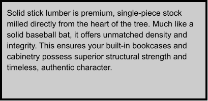 Solid stick lumber is premium, single-piece stock milled directly from the heart of the tree. Much like a solid baseball bat, it offers unmatched density and integrity. This ensures your built-in bookcases and cabinetry possess superior structural strength and timeless, authentic character.