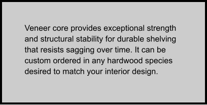 Veneer core provides exceptional strength and structural stability for durable shelving that resists sagging over time. It can be custom ordered in any hardwood species desired to match your interior design.