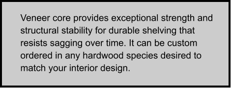 Veneer core provides exceptional strength and structural stability for durable shelving that resists sagging over time. It can be custom ordered in any hardwood species desired to match your interior design.