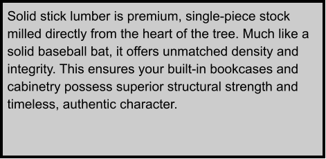 Solid stick lumber is premium, single-piece stock milled directly from the heart of the tree. Much like a solid baseball bat, it offers unmatched density and integrity. This ensures your built-in bookcases and cabinetry possess superior structural strength and timeless, authentic character.