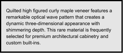 Quilted high figured curly maple veneer features a remarkable optical wave pattern that creates a dynamic three-dimensional appearance with shimmering depth. This rare material is frequently selected for premium architectural cabinetry and custom built-ins.