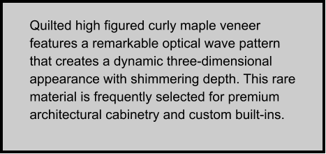 Quilted high figured curly maple veneer features a remarkable optical wave pattern that creates a dynamic three-dimensional appearance with shimmering depth. This rare material is frequently selected for premium architectural cabinetry and custom built-ins.