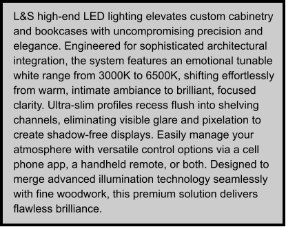 L&S high-end LED lighting elevates custom cabinetry and bookcases with uncompromising precision and elegance. Engineered for sophisticated architectural integration, the system features an emotional tunable white range from 3000K to 6500K, shifting effortlessly from warm, intimate ambiance to brilliant, focused clarity. Ultra-slim profiles recess flush into shelving channels, eliminating visible glare and pixelation to create shadow-free displays. Easily manage your atmosphere with versatile control options via a cell phone app, a handheld remote, or both. Designed to merge advanced illumination technology seamlessly with fine woodwork, this premium solution delivers flawless brilliance.