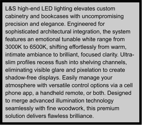 L&S high-end LED lighting elevates custom cabinetry and bookcases with uncompromising precision and elegance. Engineered for sophisticated architectural integration, the system features an emotional tunable white range from 3000K to 6500K, shifting effortlessly from warm, intimate ambiance to brilliant, focused clarity. Ultra-slim profiles recess flush into shelving channels, eliminating visible glare and pixelation to create shadow-free displays. Easily manage your atmosphere with versatile control options via a cell phone app, a handheld remote, or both. Designed to merge advanced illumination technology seamlessly with fine woodwork, this premium solution delivers flawless brilliance.